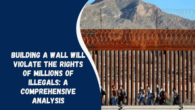 Building a Wall Will Violate the Rights of Millions of Illegals: A Comprehensive Analysis